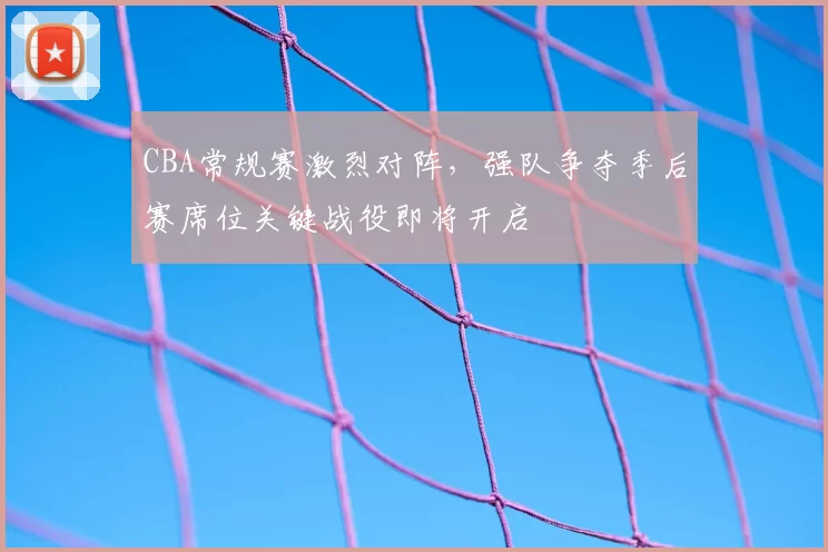 CBA常规赛激烈对阵，强队争夺季后赛席位关键战役即将开启