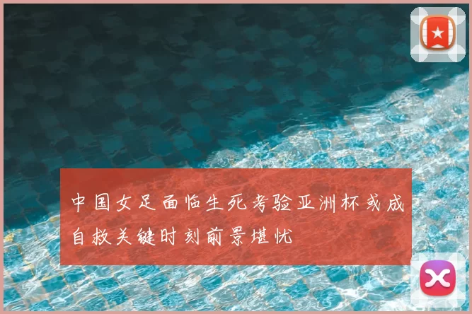 中国女足面临生死考验亚洲杯或成自救关键时刻前景堪忧