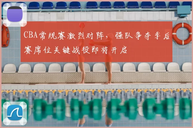 CBA常规赛激烈对阵，强队争夺季后赛席位关键战役即将开启