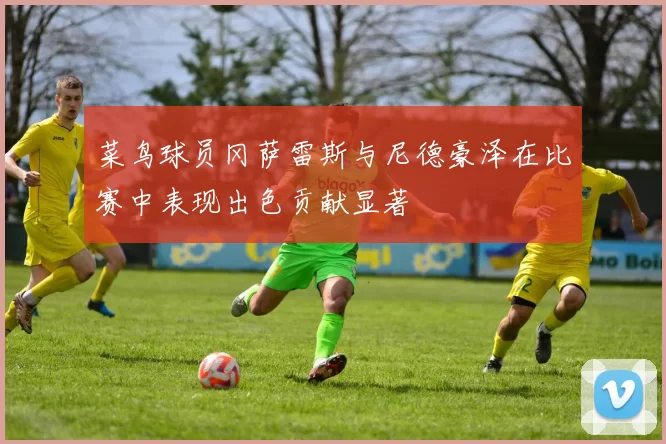 菜鸟球员冈萨雷斯与尼德豪泽在比赛中表现出色贡献显著