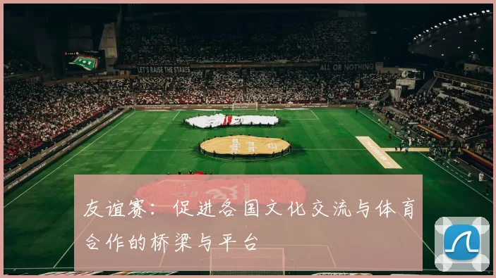 友谊赛：促进各国文化交流与体育合作的桥梁与平台
