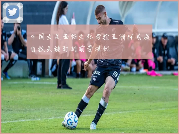 中国女足面临生死考验亚洲杯或成自救关键时刻前景堪忧