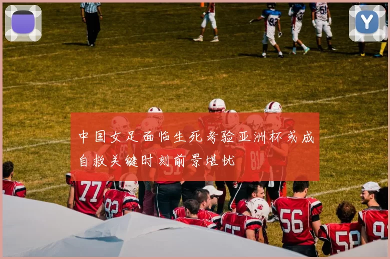 中国女足面临生死考验亚洲杯或成自救关键时刻前景堪忧