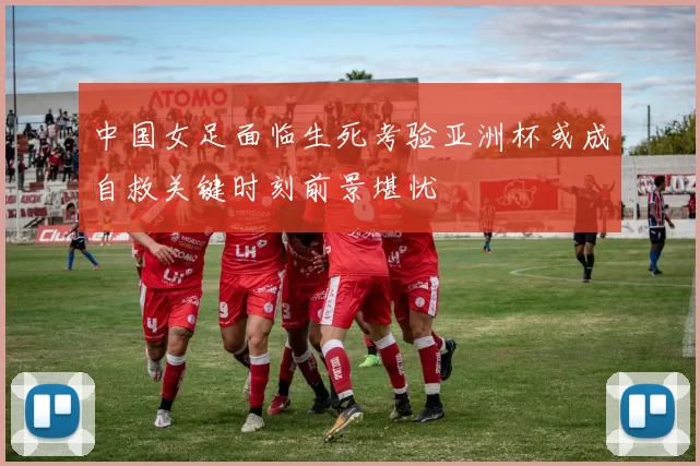 中国女足面临生死考验亚洲杯或成自救关键时刻前景堪忧