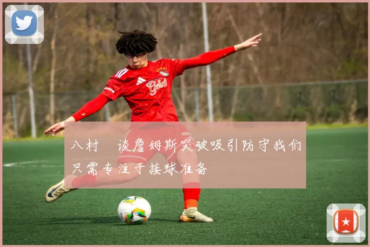 八村塁谈詹姆斯突破吸引防守我们只需专注于接球准备