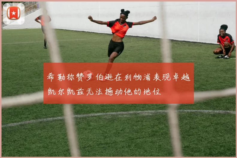 希勒称赞罗伯逊在利物浦表现卓越凯尔凯兹无法撼动他的地位