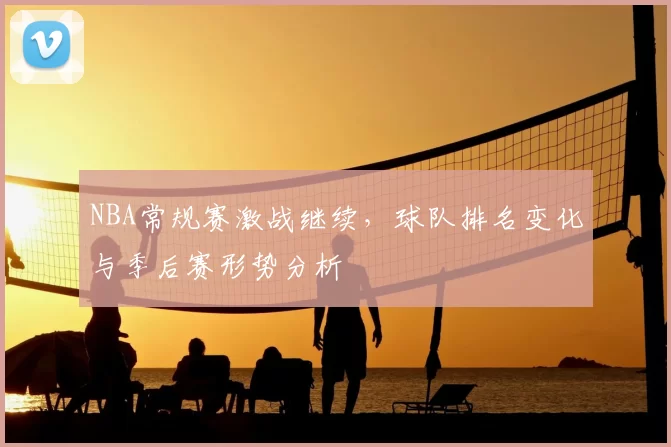 NBA常规赛激战继续，球队排名变化与季后赛形势分析