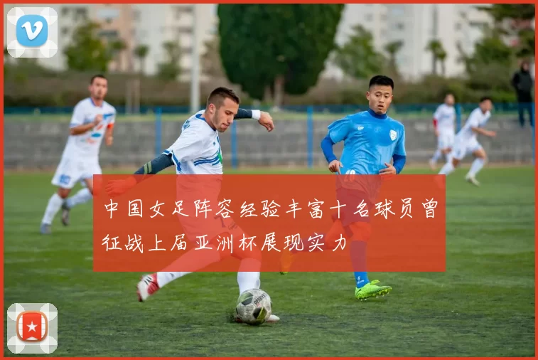 中国女足阵容经验丰富十名球员曾征战上届亚洲杯展现实力