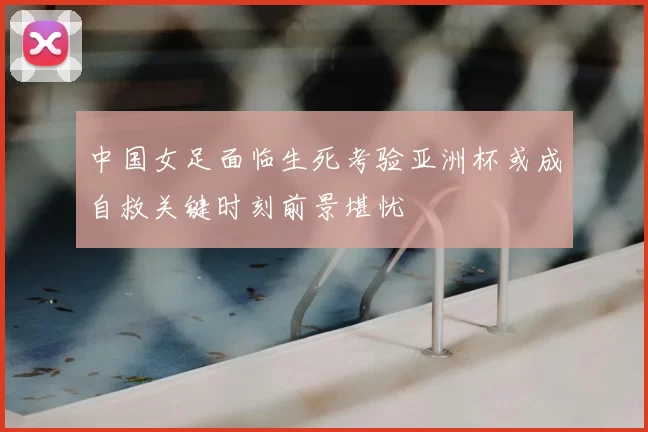 中国女足面临生死考验亚洲杯或成自救关键时刻前景堪忧