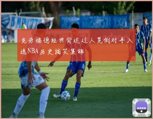 克劳福德经典背运过人晃倒对手入选NBA历史搞笑集锦