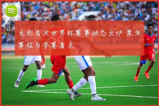 竞彩名次世界杯赛事动态出炉 聚焦赛程与参赛看点