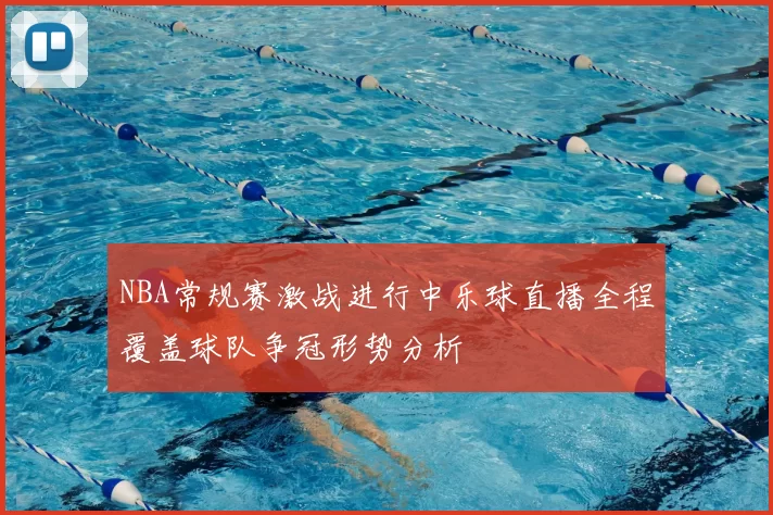 NBA常规赛激战进行中乐球直播全程覆盖球队争冠形势分析
