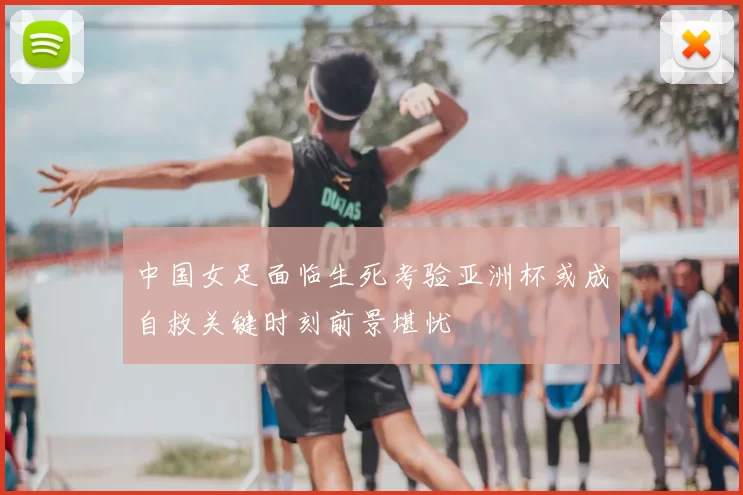 中国女足面临生死考验亚洲杯或成自救关键时刻前景堪忧