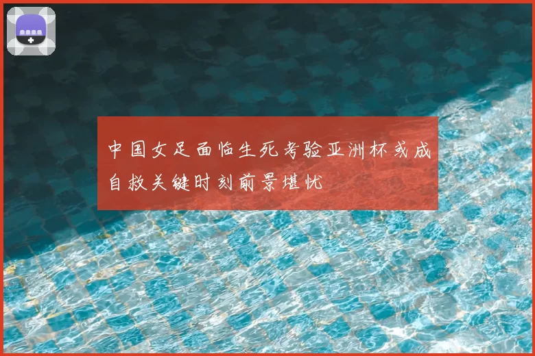 中国女足面临生死考验亚洲杯或成自救关键时刻前景堪忧