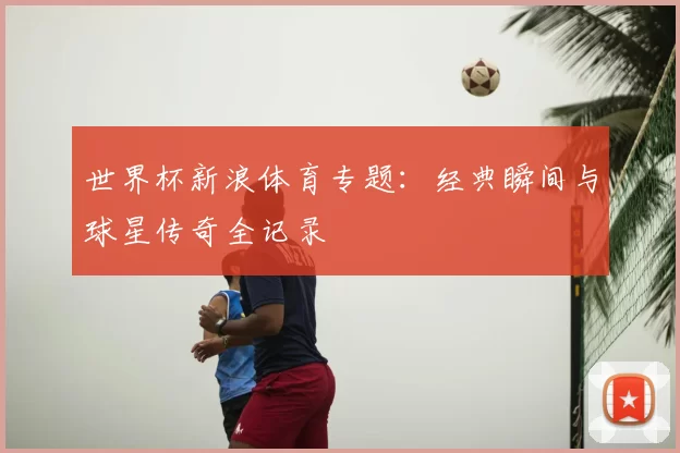 世界杯新浪体育专题：经典瞬间与球星传奇全记录