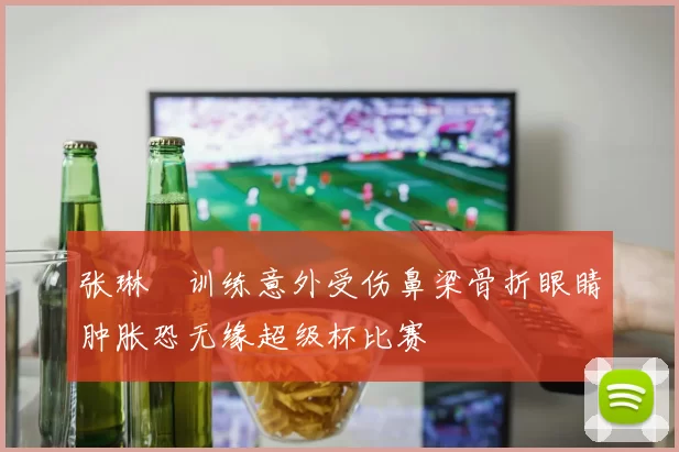 张琳芃训练意外受伤鼻梁骨折眼睛肿胀恐无缘超级杯比赛