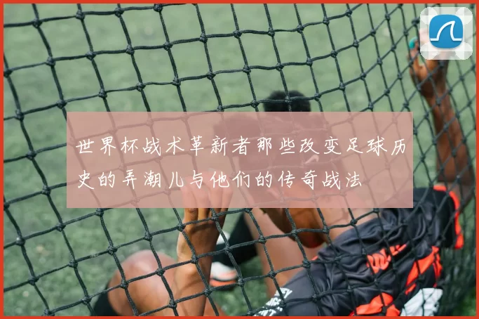 世界杯战术革新者那些改变足球历史的弄潮儿与他们的传奇战法