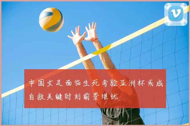 中国女足面临生死考验亚洲杯或成自救关键时刻前景堪忧
