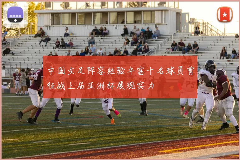 中国女足阵容经验丰富十名球员曾征战上届亚洲杯展现实力