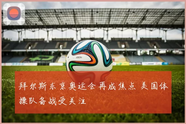 拜尔斯东京奥运会再成焦点 美国体操队备战受关注