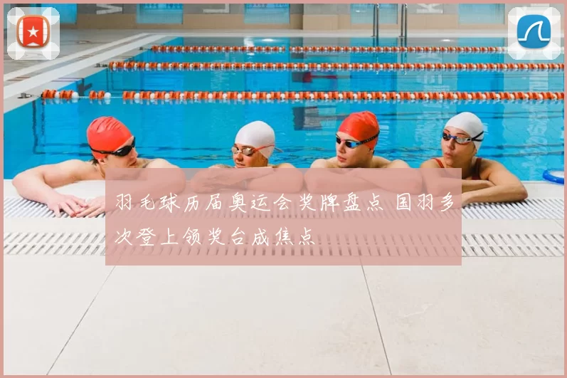 羽毛球历届奥运会奖牌盘点 国羽多次登上领奖台成焦点