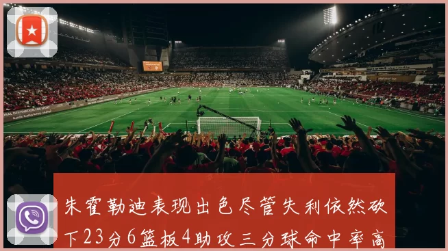 朱霍勒迪表现出色尽管失利依然砍下23分6篮板4助攻三分球命中率高达50