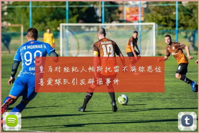 皇马对经纪人帕斯托雷不满称恩佐喜爱球队引发辟谣事件
