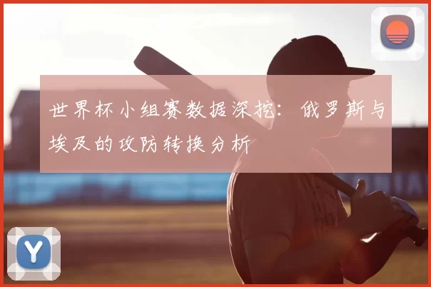 世界杯小组赛数据深挖：俄罗斯与埃及的攻防转换分析