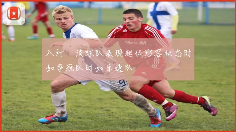 八村塁谈球队表现起伏形容状态时如争冠队时如乐透队