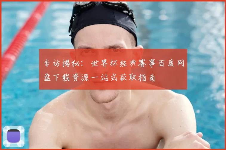 专访揭秘：世界杯经典赛事百度网盘下载资源一站式获取指南