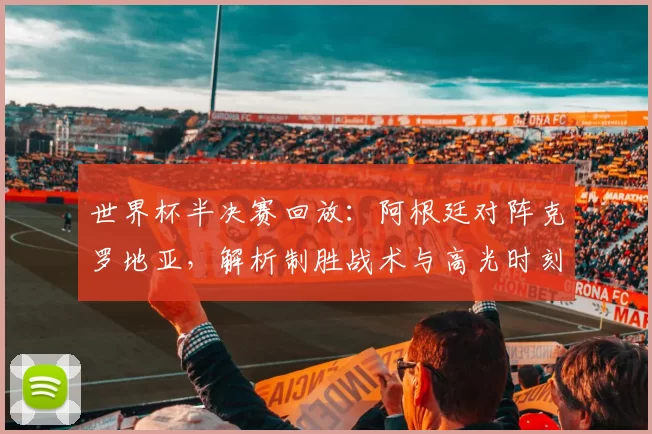 世界杯半决赛回放：阿根廷对阵克罗地亚，解析制胜战术与高光时刻