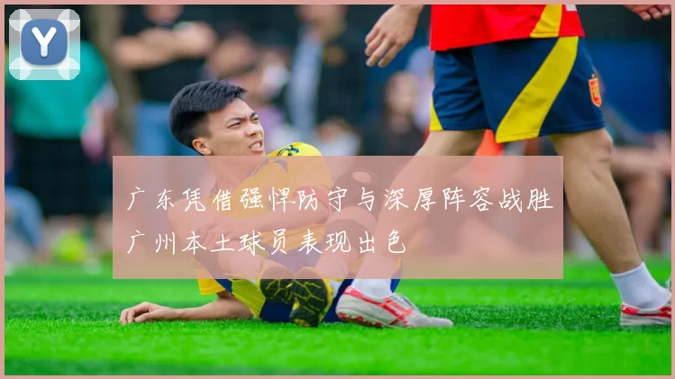 广东凭借强悍防守与深厚阵容战胜广州本土球员表现出色