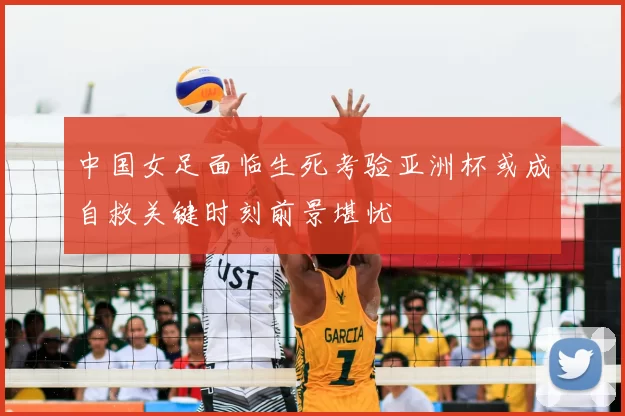 中国女足面临生死考验亚洲杯或成自救关键时刻前景堪忧