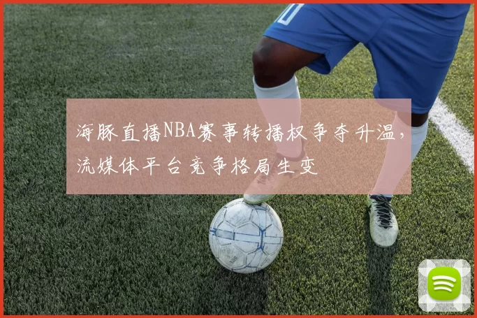 海豚直播NBA赛事转播权争夺升温,流媒体平台竞争格局生变