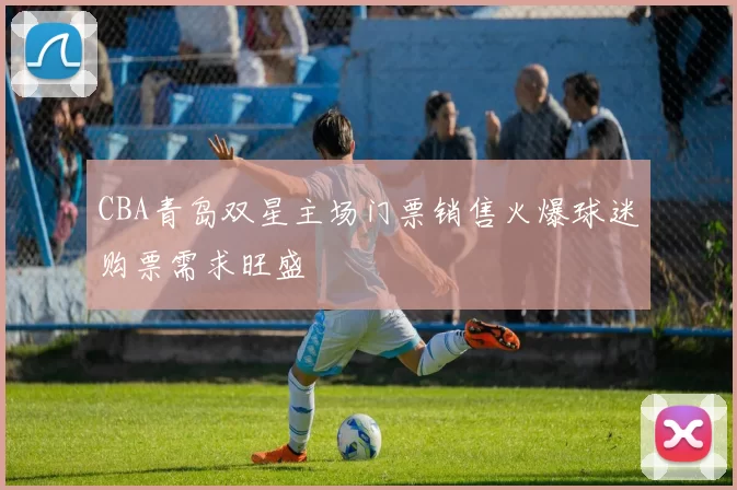 CBA青岛双星主场门票销售火爆球迷购票需求旺盛