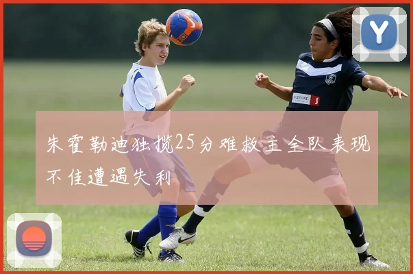 朱霍勒迪独揽25分难救主全队表现不佳遭遇失利
