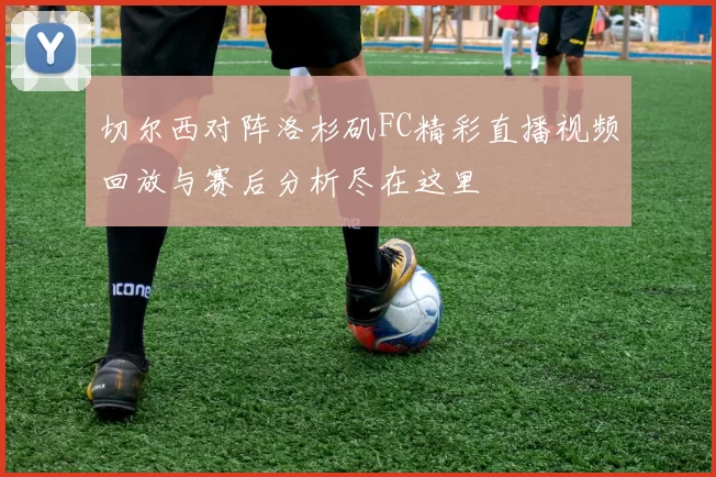 切尔西对阵洛杉矶FC精彩直播视频回放与赛后分析尽在这里