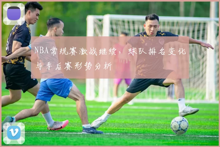 NBA常规赛激战继续，球队排名变化与季后赛形势分析
