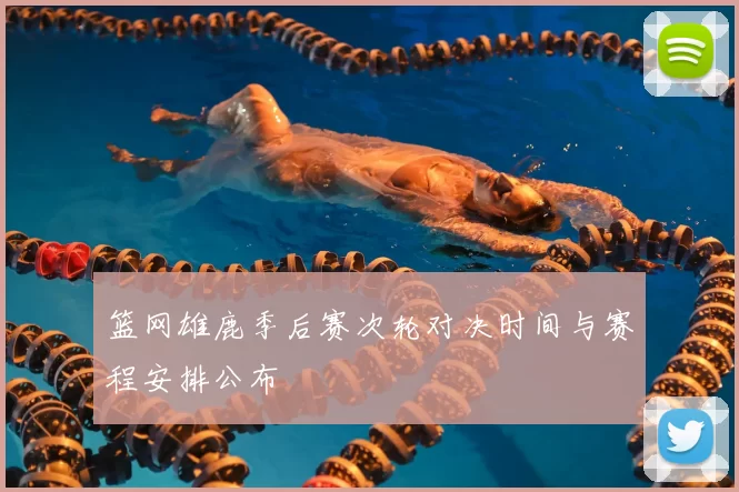 篮网雄鹿季后赛次轮对决时间与赛程安排公布