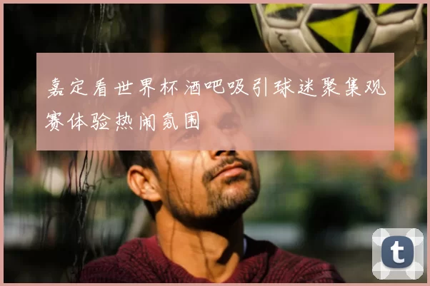 嘉定看世界杯酒吧吸引球迷聚集观赛体验热闹氛围
