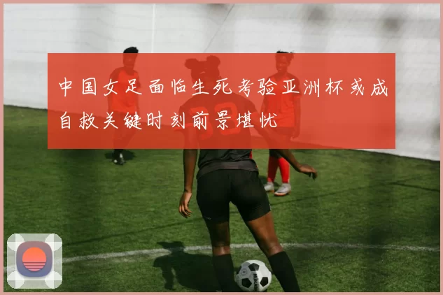 中国女足面临生死考验亚洲杯或成自救关键时刻前景堪忧