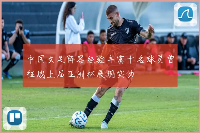 中国女足阵容经验丰富十名球员曾征战上届亚洲杯展现实力