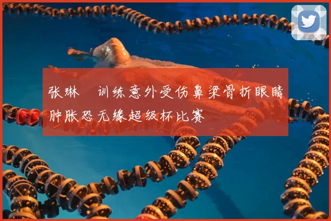 张琳芃训练意外受伤鼻梁骨折眼睛肿胀恐无缘超级杯比赛