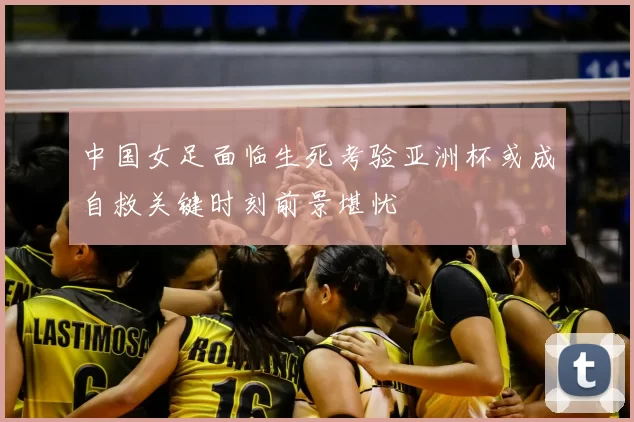 中国女足面临生死考验亚洲杯或成自救关键时刻前景堪忧