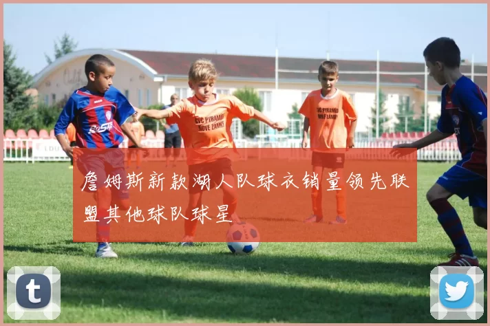 詹姆斯新款湖人队球衣销量领先联盟其他球队球星