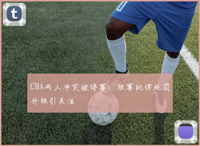CBA两人冲突被停赛，联赛纪律处罚升级引关注