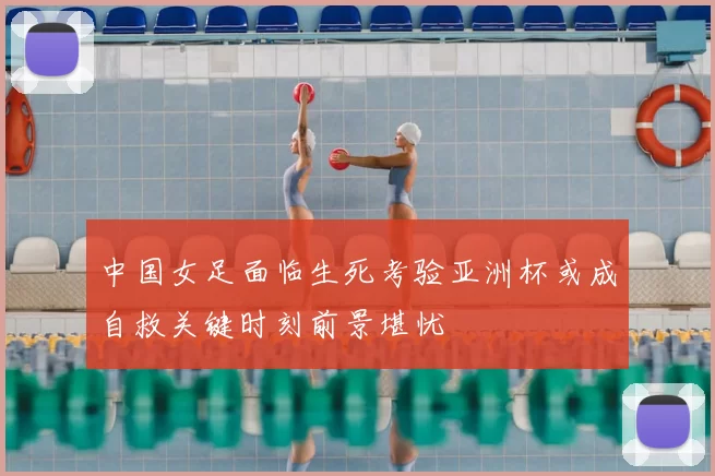 中国女足面临生死考验亚洲杯或成自救关键时刻前景堪忧