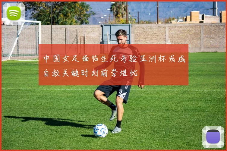 中国女足面临生死考验亚洲杯或成自救关键时刻前景堪忧
