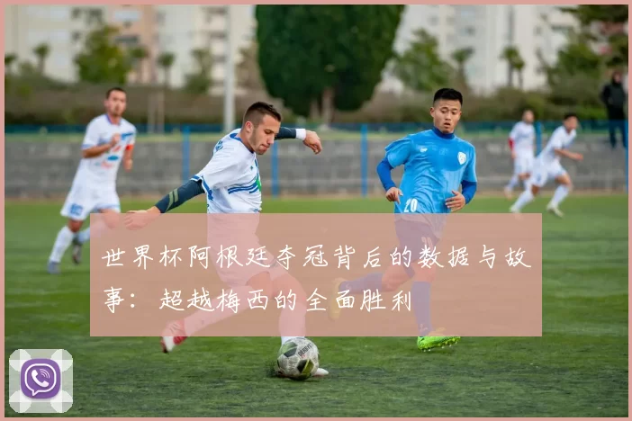 世界杯阿根廷夺冠背后的数据与故事：超越梅西的全面胜利
