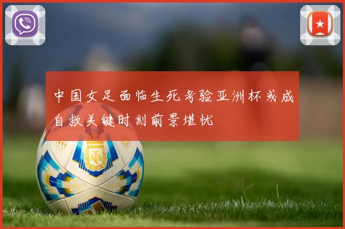 中国女足面临生死考验亚洲杯或成自救关键时刻前景堪忧